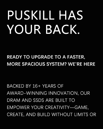 Text reads: 'PUSKILL HAS YOUR BACK. READY TO UPGRADE TO A FASTER, MORE SPACIOUS SYSTEM? WE'RE HERE BACKED BY 16+ YEARS OF AWARD-WINNING INNOVATION, OUR DRAM AND SSDS ARE BUILT TO EMPOWER YOUR CREATIVITY—GAME, CREATE, AND BUILD WITHOUT LIMITS OR' Black background with white text promotional messaging.